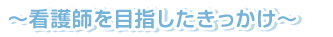 ～看護師を目指したきっかけ～